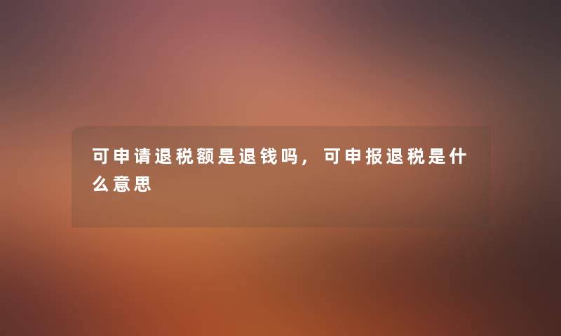 可申请退税额是退钱吗,可申报退税是什么意思 可申请退税额是退钱吗,可申报退税是什么意思