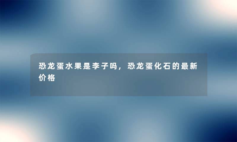 恐龙蛋水果是李子吗,恐龙蛋化石的新价格 恐龙蛋水果是李子吗,恐龙蛋化石的新价格