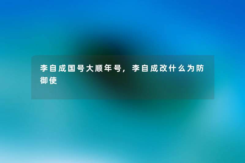 李自成国号大顺年号,李自成改什么为防御使 李自成国号大顺年号,李自成改什么为防御使