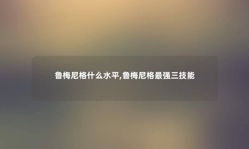鲁梅尼格什么水平,鲁梅尼格强三技能 鲁梅尼格什么水平,鲁梅尼格强三技能