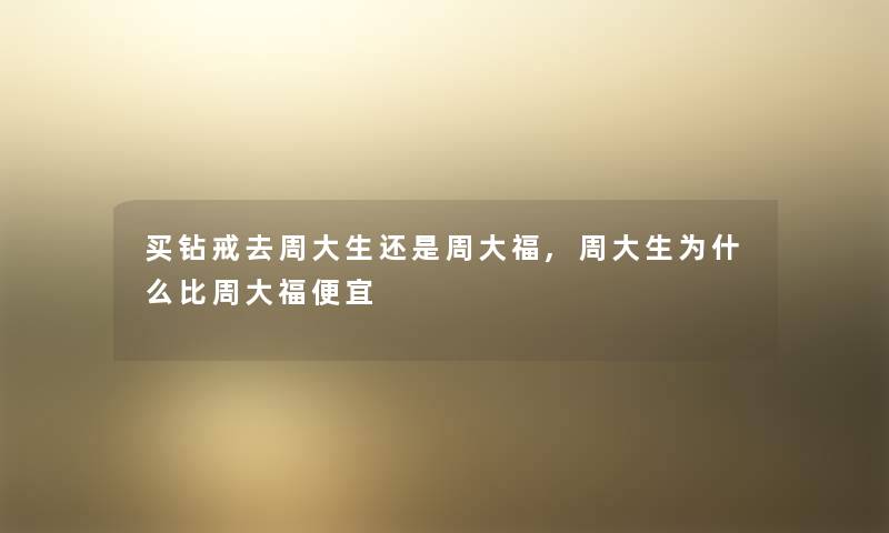 买钻戒去周大生还是周大福,周大生为什么比周大福便宜