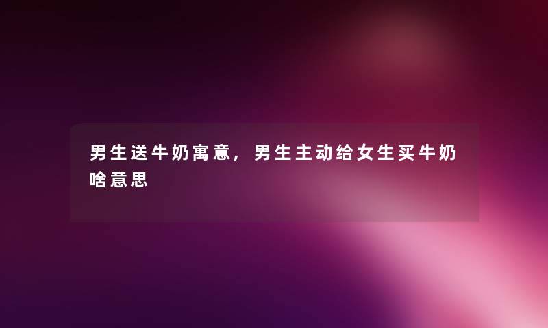 男生送牛奶寓意,男生主动给女生买牛奶啥意思 男生送牛奶寓意,男生主动给女生买牛奶啥意思