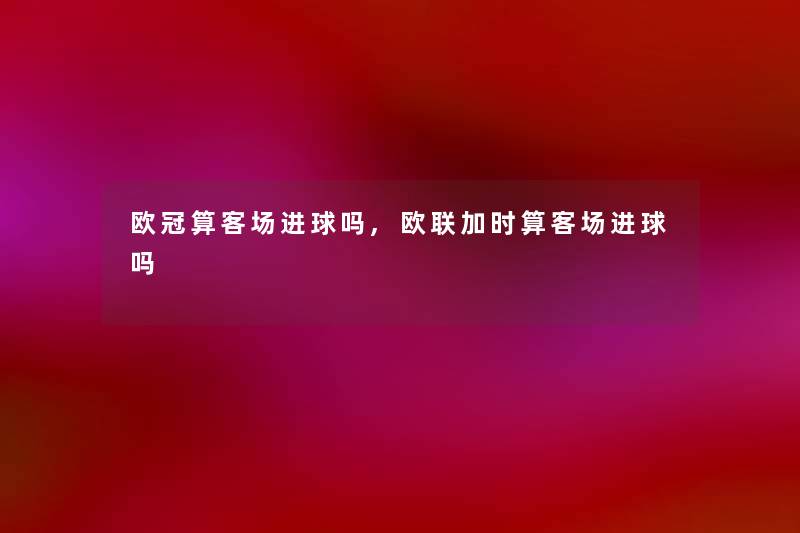 欧冠算客场进球吗,欧联加时算客场进球吗 欧冠算客场进球吗,欧联加时算客场进球吗