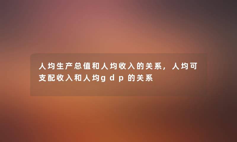 人均生产总值和人均收入的关系,人均可支配收入和人均gdp的关系 人均生产总值和人均收入的关系,人均可支配收入和人均gdp的关系