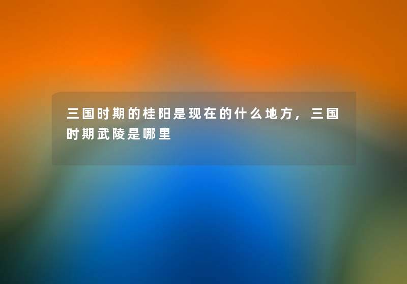 三国时期的桂阳是的什么地方,三国时期武陵是哪里 三国时期的桂阳是的什么地方,三国时期武陵是哪里