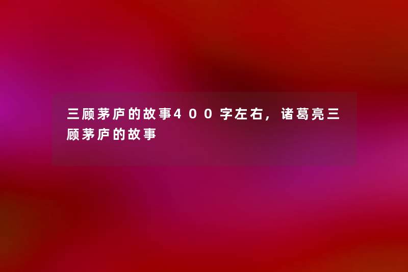 三顾茅庐的故事400字左右,诸葛亮三顾茅庐的故事 三顾茅庐的故事400字左右,诸葛亮三顾茅庐的故事