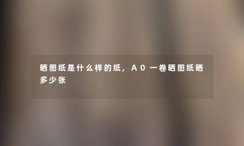 晒图纸是什么样的纸,A0一卷晒图纸晒多少张 晒图纸是什么样的纸,A0一卷晒图纸晒多少张
