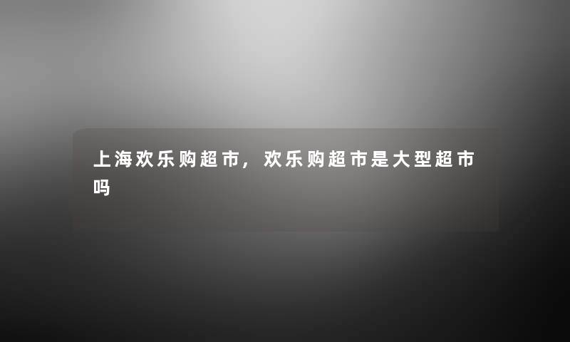 上海欢乐购超市,欢乐购超市是大型超市吗 上海欢乐购超市,欢乐购超市是大型超市吗