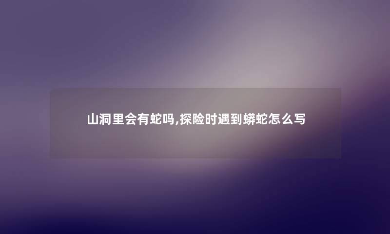 山洞里会有蛇吗,探险时遇到蟒蛇怎么写 山洞里会有蛇吗,探险时遇到蟒蛇怎么写