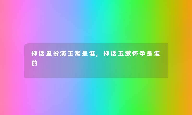 神话里扮演玉漱是谁,神话玉漱怀孕是谁的 神话里扮演玉漱是谁,神话玉漱怀孕是谁的