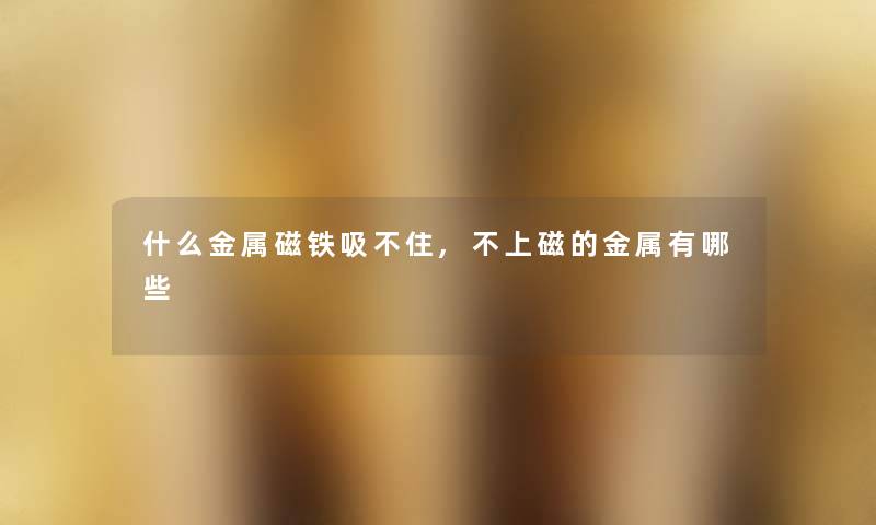 什么金属磁铁吸不住,不上磁的金属有哪些 什么金属磁铁吸不住,不上磁的金属有哪些