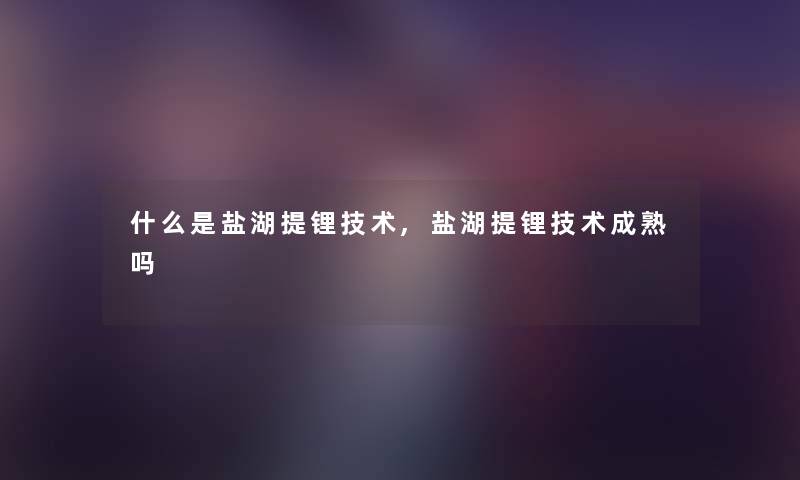 什么是盐湖提锂技术,盐湖提锂技术成熟吗 什么是盐湖提锂技术,盐湖提锂技术成熟吗