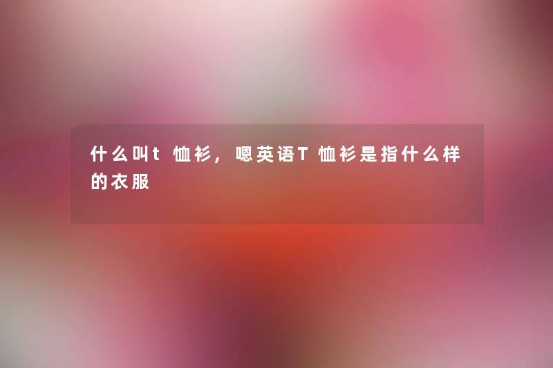 什么叫t恤衫,嗯英语T恤衫是指什么样的衣服 什么叫t恤衫,嗯英语T恤衫是指什么样的衣服