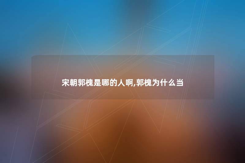 宋朝郭槐是哪的人啊,郭槐为什么当 宋朝郭槐是哪的人啊,郭槐为什么当