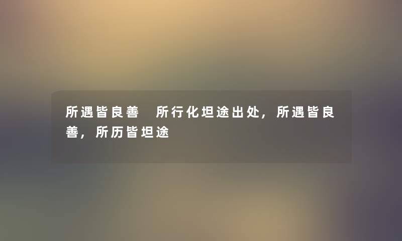 所遇皆良善 所行化坦途出处,所遇皆良善,所历皆坦途 所遇皆良善 所行化坦途出处,所遇皆良善,所历皆坦途