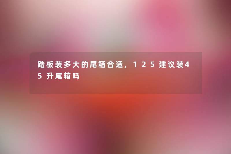 踏板装多大的尾箱合适,125建议装45升尾箱吗 踏板装多大的尾箱合适,125建议装45升尾箱吗
