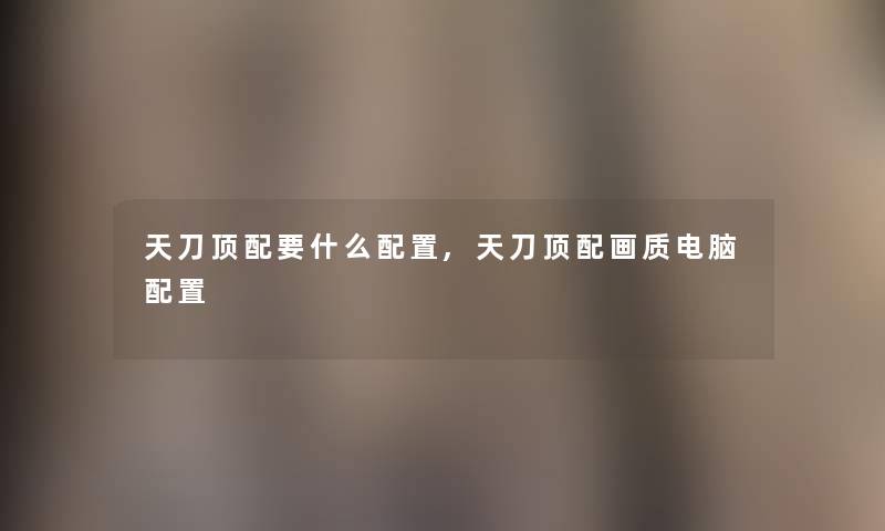 天刀顶配要什么配置,天刀顶配画质电脑配置 天刀顶配要什么配置,天刀顶配画质电脑配置