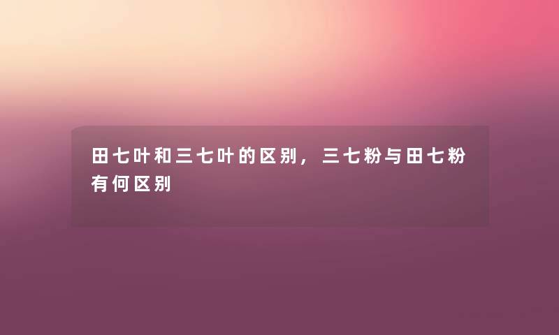 田七叶和三七叶的区别,三七粉与田七粉有何区别 田七叶和三七叶的区别,三七粉与田七粉有何区别