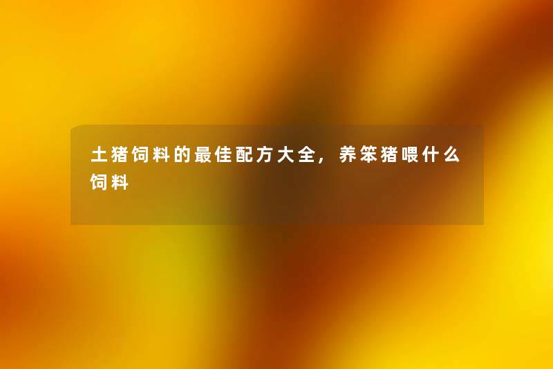 土猪饲料的理想配方大全,养笨猪喂什么饲料 土猪饲料的理想配方大全,养笨猪喂什么饲料