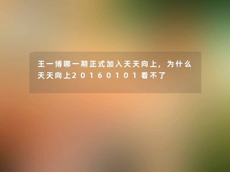 王一博哪一期正式加入天天向上,为什么天天向上20160101看不了 王一博哪一期正式加入天天向上,为什么天天向上20160101看不了