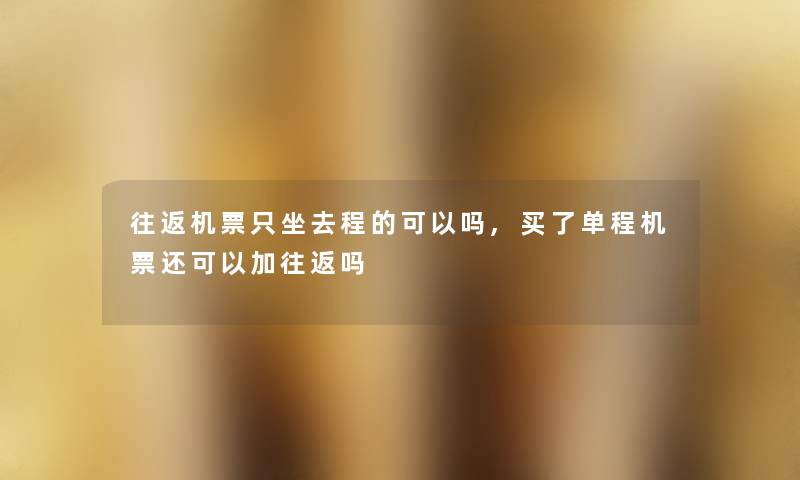 往返机票只坐去程的可以吗,买了单程机票还可以加往返吗 往返机票只坐去程的可以吗,买了单程机票还可以加往返吗