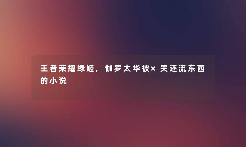 王者荣耀绿姬,伽罗太华被×哭还流东西的小说 王者荣耀绿姬,伽罗太华被×哭还流东西的小说
