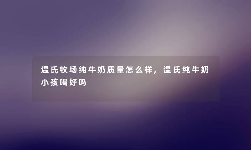 温氏牧场纯牛奶质量怎么样,温氏纯牛奶小孩喝好吗