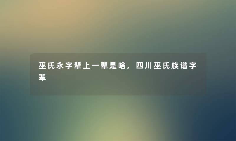 巫氏永字辈上一辈是啥,四川巫氏族谱字辈 巫氏永字辈上一辈是啥,四川巫氏族谱字辈