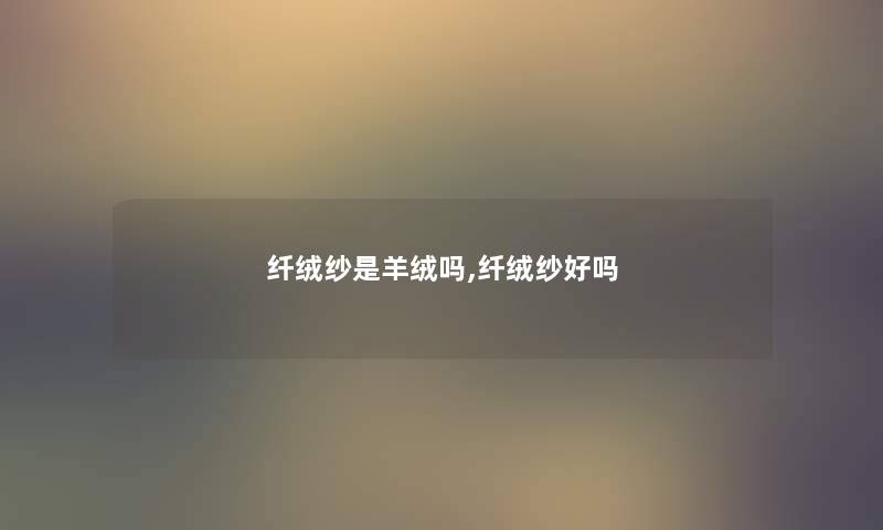 纤绒纱是羊绒吗,纤绒纱好吗 纤绒纱是羊绒吗,纤绒纱好吗