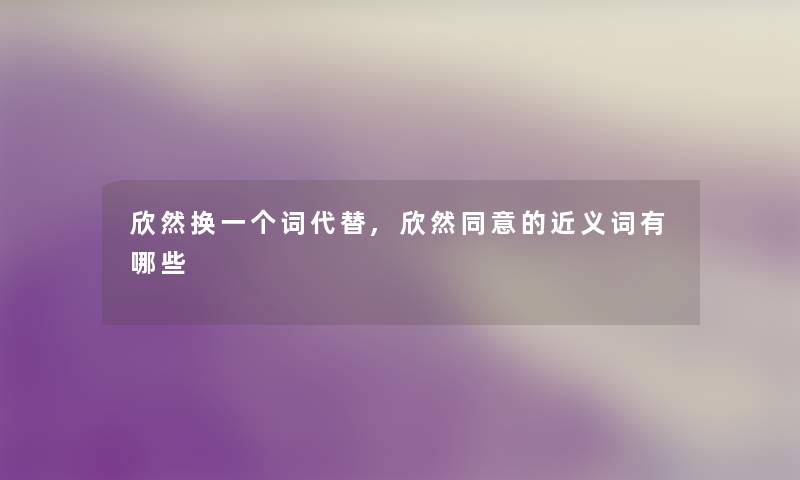 欣然换一个词代替,欣然同意的近义词有哪些 欣然换一个词代替,欣然同意的近义词有哪些