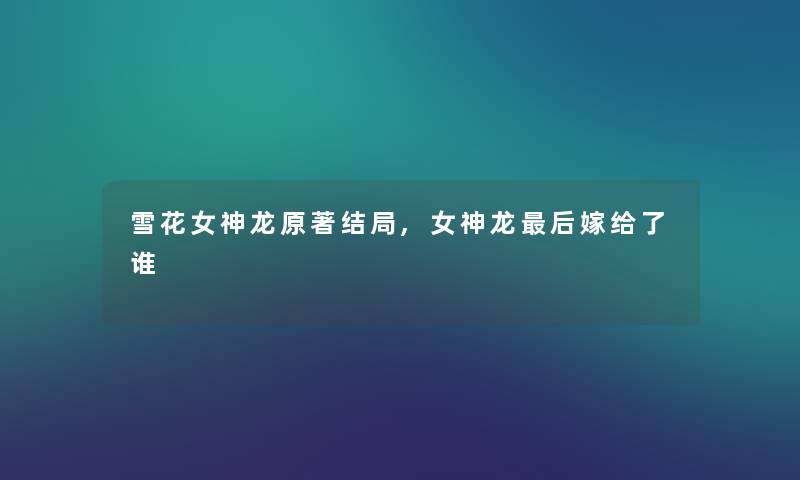 雪花女神龙原著结局,女神龙这里要说嫁给了谁 雪花女神龙原著结局,女神龙这里要说嫁给了谁