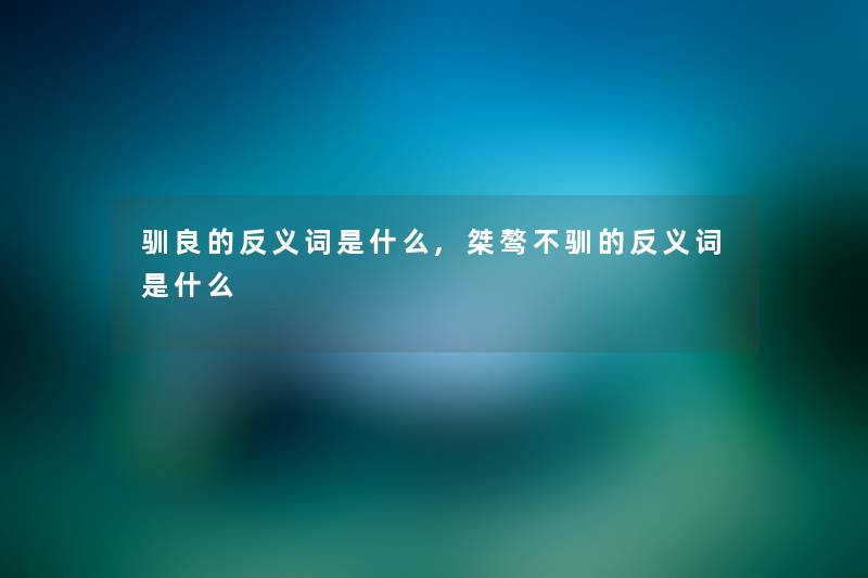 驯良的反义词是什么,桀骜不驯的反义词是什么 驯良的反义词是什么,桀骜不驯的反义词是什么