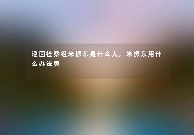 巡回检察组米振东是什么人,米振东用什么办法黄 巡回检察组米振东是什么人,米振东用什么办法黄