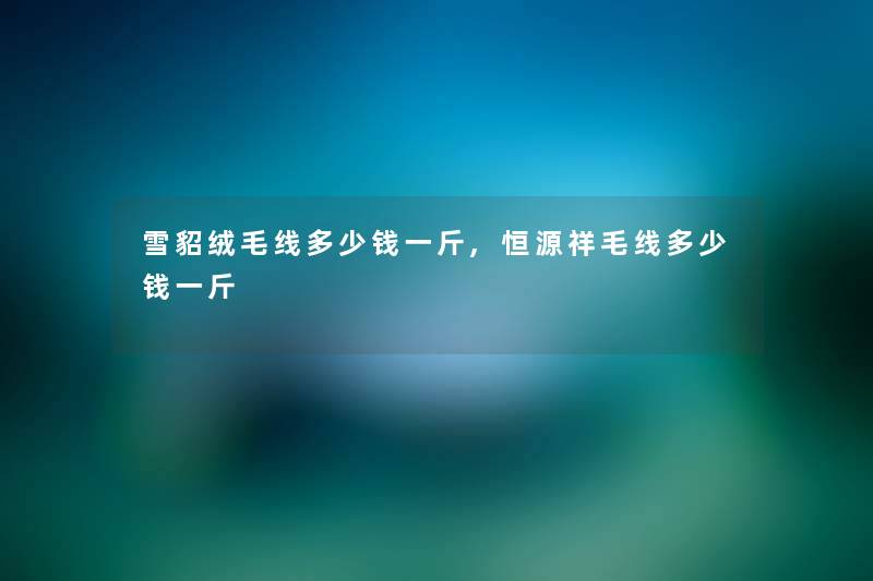 雪貂绒毛线多少钱一斤,恒源祥毛线多少钱一斤 雪貂绒毛线多少钱一斤,恒源祥毛线多少钱一斤