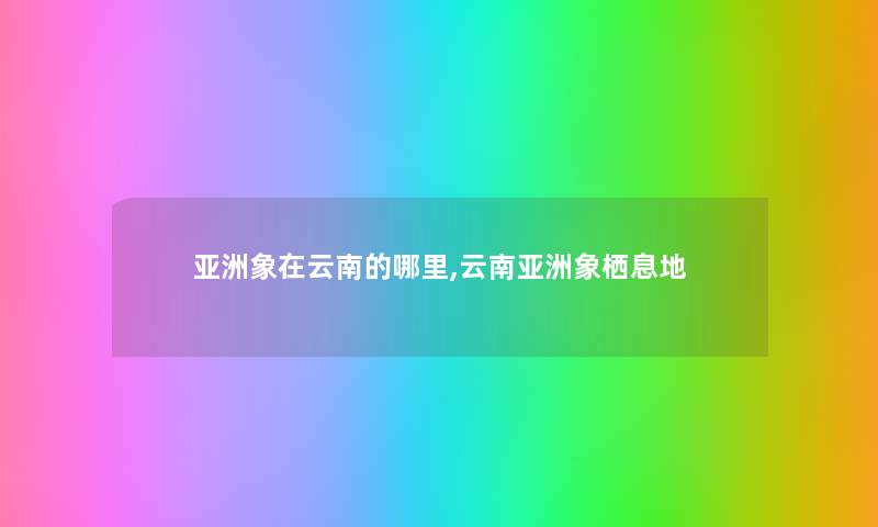 亚洲象在云南的哪里,云南亚洲象栖息地 亚洲象在云南的哪里,云南亚洲象栖息地