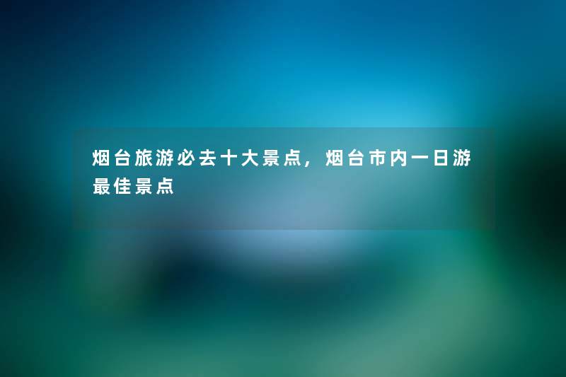 烟台旅游必去一些景点,烟台市内一日游理想景点 烟台旅游必去一些景点,烟台市内一日游理想景点