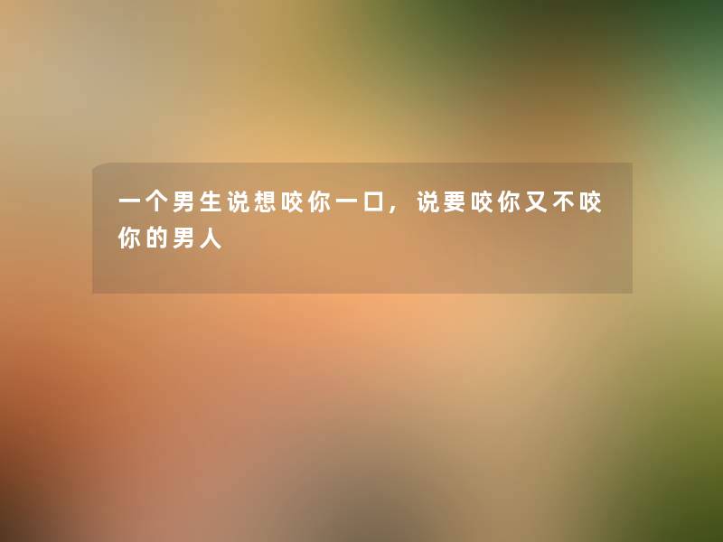 一个男生说想咬你一口,说要咬你又不咬你的男人 一个男生说想咬你一口,说要咬你又不咬你的男人