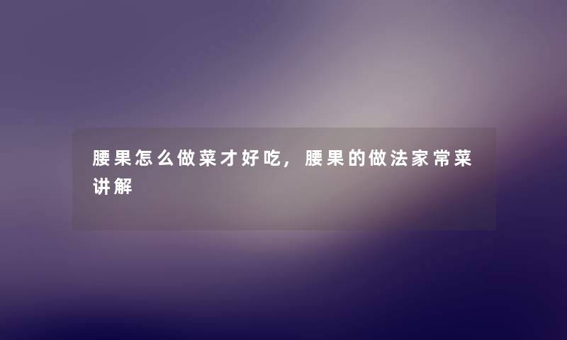 腰果怎么做菜才好吃,腰果的做法家常菜讲解 腰果怎么做菜才好吃,腰果的做法家常菜讲解