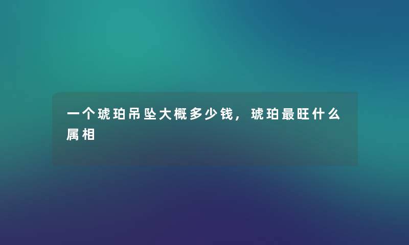 一个琥珀吊坠大概多少钱,琥珀旺什么属相 一个琥珀吊坠大概多少钱,琥珀旺什么属相