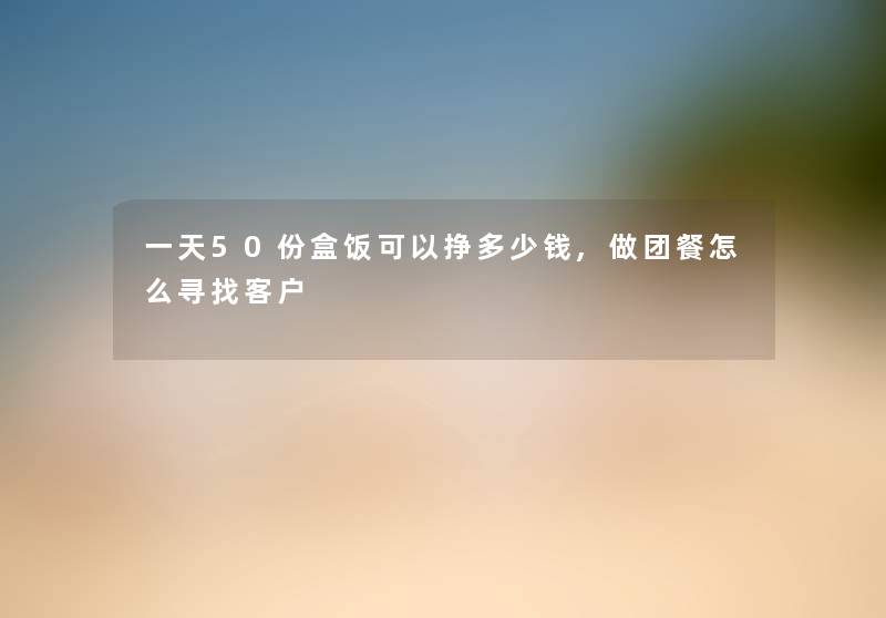 一天50份盒饭可以挣多少钱,做团餐怎么寻找客户 一天50份盒饭可以挣多少钱,做团餐怎么寻找客户