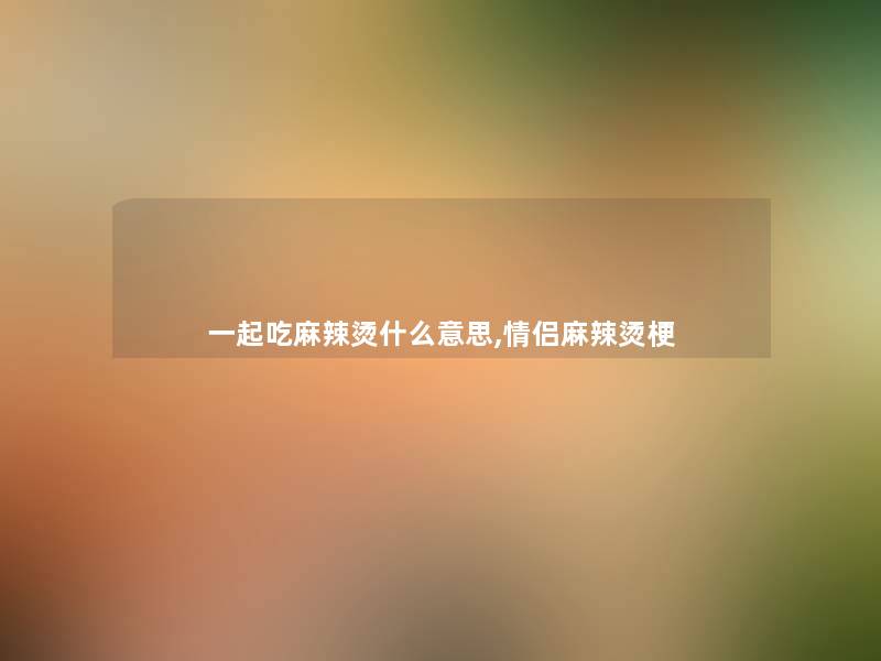 一起吃麻辣烫什么意思,情侣麻辣烫梗 一起吃麻辣烫什么意思,情侣麻辣烫梗