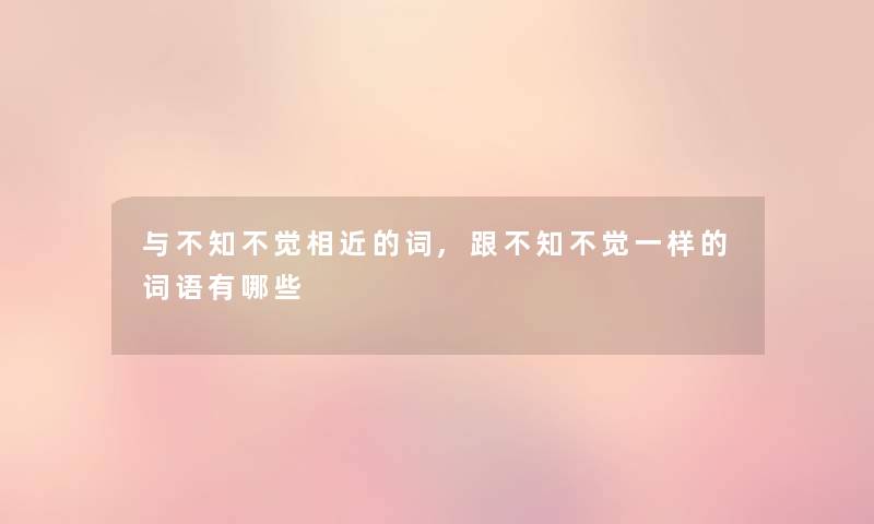 与不知不觉相近的词,跟不知不觉一样的词语有哪些 与不知不觉相近的词,跟不知不觉一样的词语有哪些