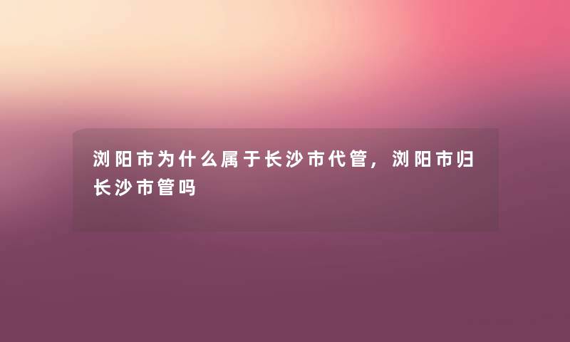 浏阳市为什么属于长沙市代管,浏阳市归长沙市管吗 浏阳市为什么属于长沙市代管,浏阳市归长沙市管吗