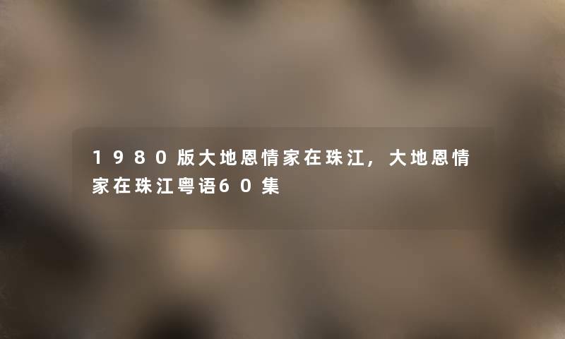 1980版大地恩情家在珠江,大地恩情家在珠江粤语60集 1980版大地恩情家在珠江,大地恩情家在珠江粤语60集