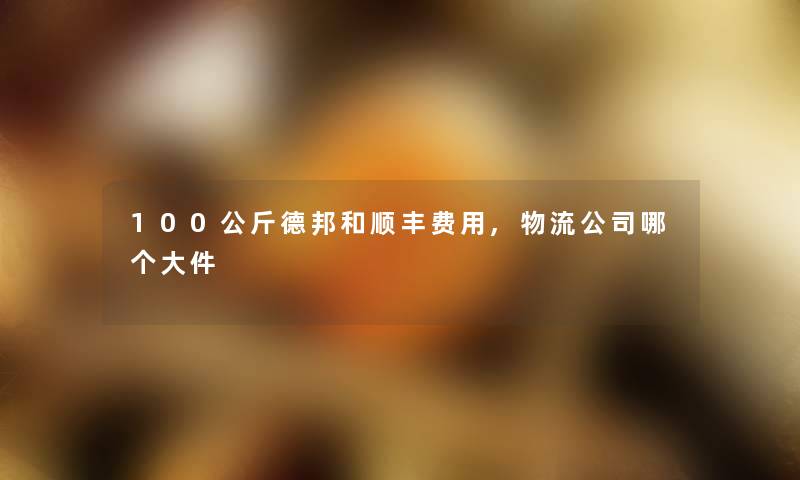 100公斤德邦和顺丰费用,物流公司哪个大件 100公斤德邦和顺丰费用,物流公司哪个大件