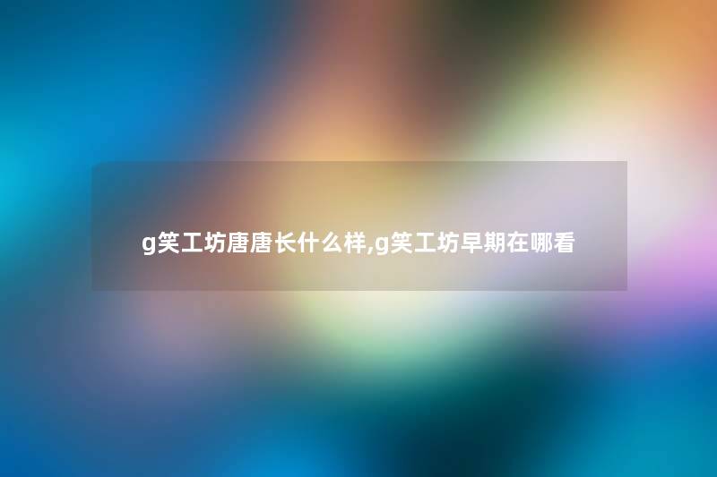 g笑工坊唐唐长什么样,g笑工坊早期在哪看 g笑工坊唐唐长什么样,g笑工坊早期在哪看