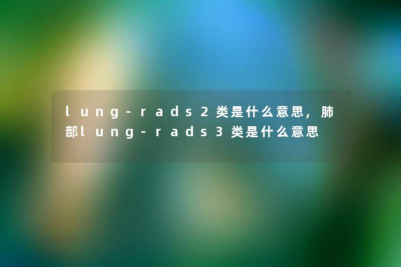 lung-rads2类是什么意思,肺部lung-rads3类是什么意思 lung-rads2类是什么意思,肺部lung-rads3类是什么意思