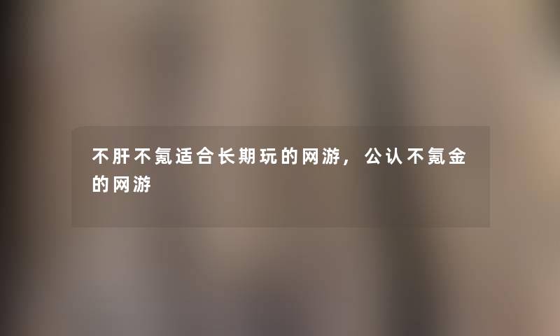 不肝不氪适合长期玩的网游,不错不氪金的网游 不肝不氪适合长期玩的网游,不错不氪金的网游
