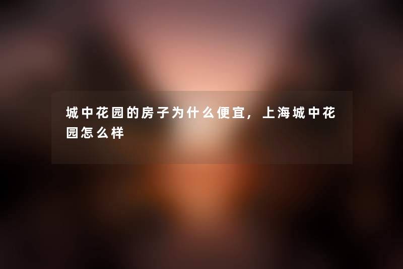 城中花园的房子为什么便宜,上海城中花园怎么样 城中花园的房子为什么便宜,上海城中花园怎么样