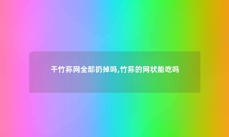 干竹荪网整理的扔掉吗,竹荪的网状能吃吗
